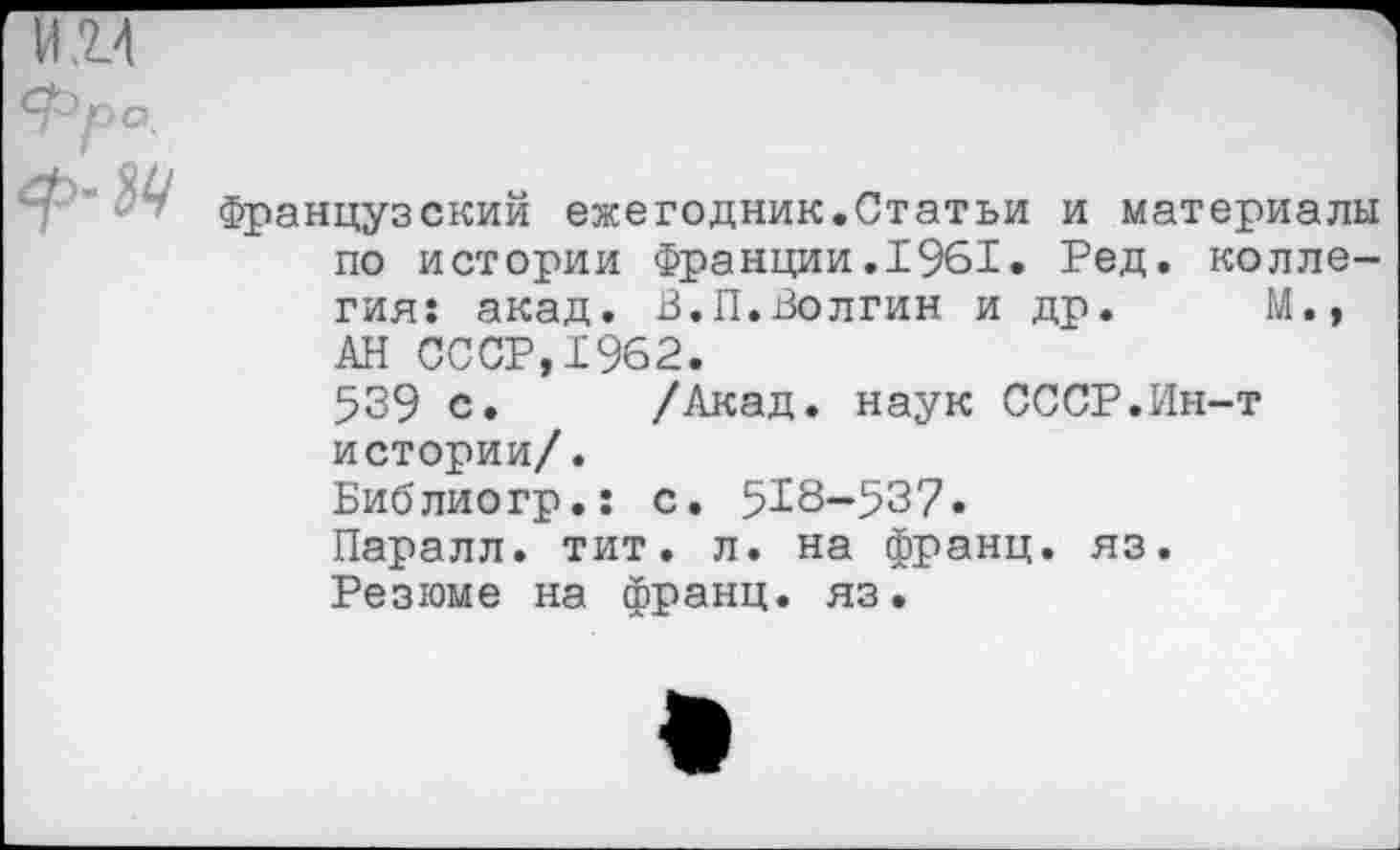 ﻿Французский ежегодник.Статьи и материалы по истории Франции.1961. Ред. коллегия: акад. В.П.Волгин и др. М., АН СССР,1962.
539 с. /Акад, наук СССР.Ин-т истории/.
Библиогр.: с. 518-537.
Паралл. тит. л. на франц, яз.
Резюме на франц, яз.